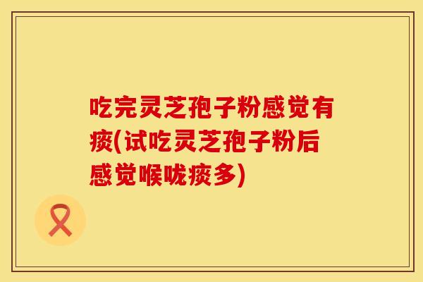 吃完灵芝孢子粉感觉有痰(试吃灵芝孢子粉后感觉喉咙痰多)