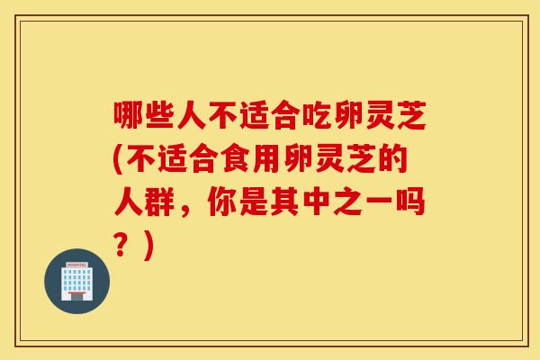 哪些人不适合吃卵灵芝(不适合食用卵灵芝的人群，你是其中之一吗？)