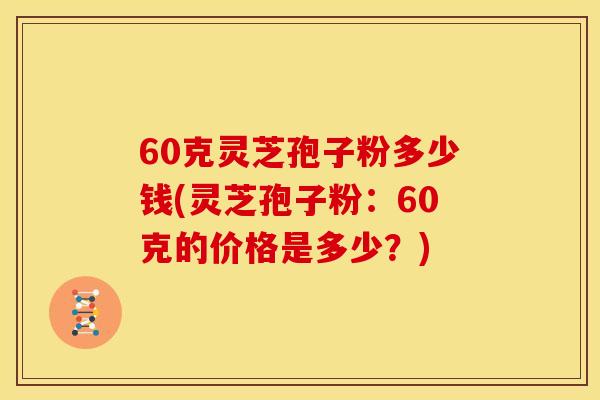 60克灵芝孢子粉多少钱(灵芝孢子粉：60克的价格是多少？)