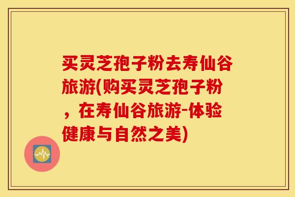 买灵芝孢子粉去寿仙谷旅游(购买灵芝孢子粉，在寿仙谷旅游-体验健康与自然之美)
