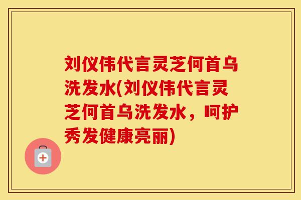 刘仪伟代言灵芝何首乌洗发水(刘仪伟代言灵芝何首乌洗发水，呵护秀发健康亮丽)