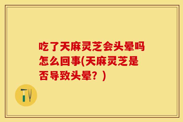 吃了天麻灵芝会头晕吗怎么回事(天麻灵芝是否导致头晕？)