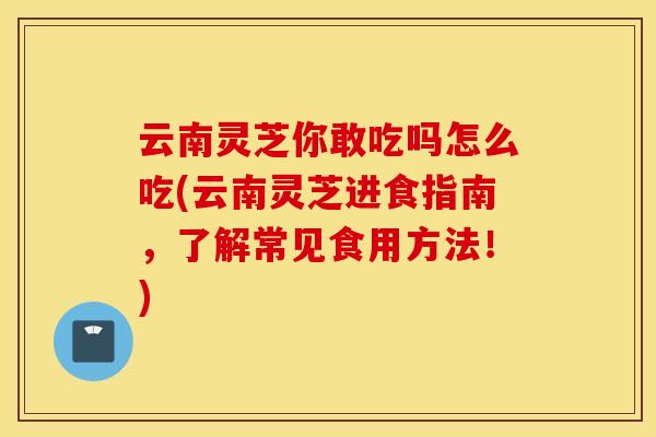 云南灵芝你敢吃吗怎么吃(云南灵芝进食指南，了解常见食用方法！)