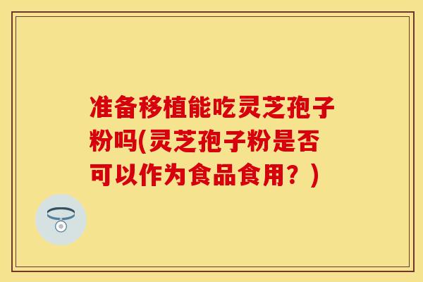 准备移植能吃灵芝孢子粉吗(灵芝孢子粉是否可以作为食品食用？)