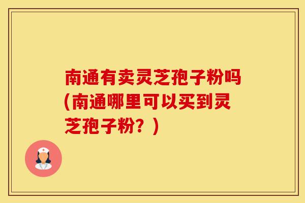 南通有卖灵芝孢子粉吗(南通哪里可以买到灵芝孢子粉？)