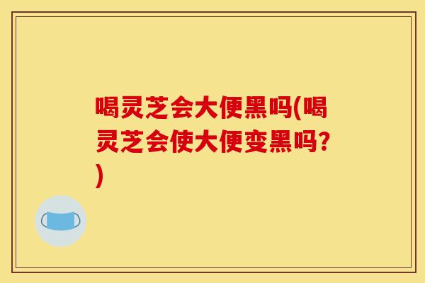 喝灵芝会大便黑吗(喝灵芝会使大便变黑吗？)
