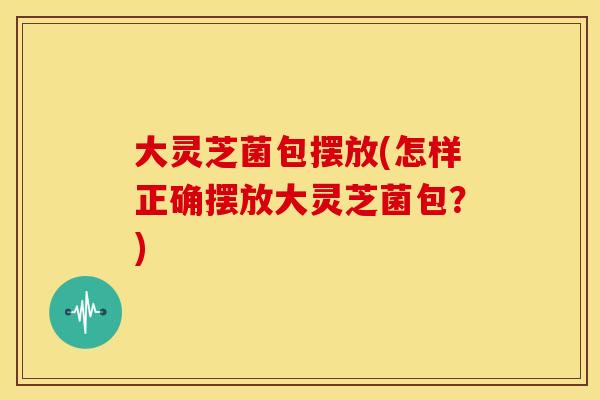 大灵芝菌包摆放(怎样正确摆放大灵芝菌包？)
