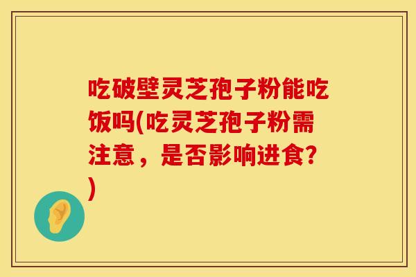 吃破壁灵芝孢子粉能吃饭吗(吃灵芝孢子粉需注意，是否影响进食？)