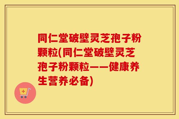 同仁堂破壁灵芝孢子粉颗粒(同仁堂破壁灵芝孢子粉颗粒——健康养生营养必备)