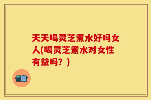 天天喝灵芝煮水好吗女人(喝灵芝煮水对女性有益吗？)
