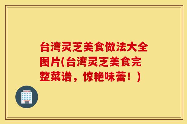台湾灵芝美食做法大全图片(台湾灵芝美食完整菜谱，惊艳味蕾！)