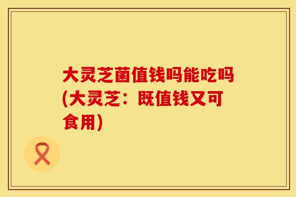 大灵芝菌值钱吗能吃吗(大灵芝：既值钱又可食用)