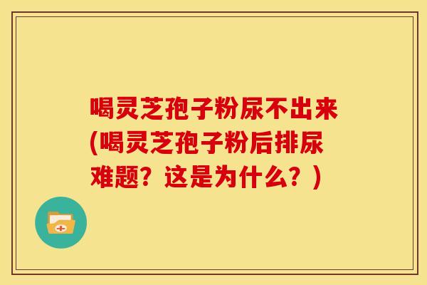 喝灵芝孢子粉尿不出来(喝灵芝孢子粉后排尿难题？这是为什么？)