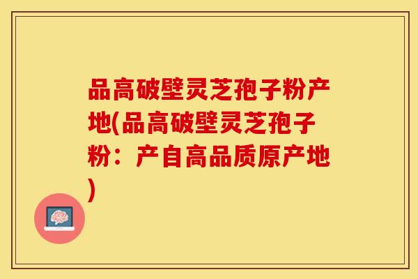品高破壁灵芝孢子粉产地(品高破壁灵芝孢子粉：产自高品质原产地)