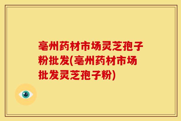 亳州药材市场灵芝孢子粉批发(亳州药材市场批发灵芝孢子粉)