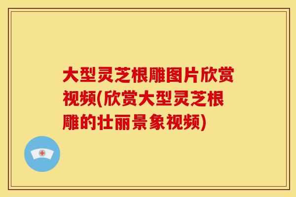 大型灵芝根雕图片欣赏视频(欣赏大型灵芝根雕的壮丽景象视频)