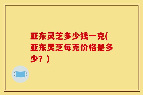 亚东灵芝多少钱一克(亚东灵芝每克价格是多少？)