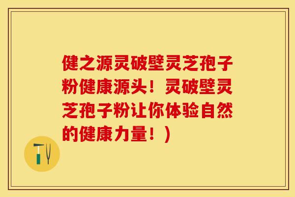 健之源灵破壁灵芝孢子粉健康源头！灵破壁灵芝孢子粉让你体验自然的健康力量！)