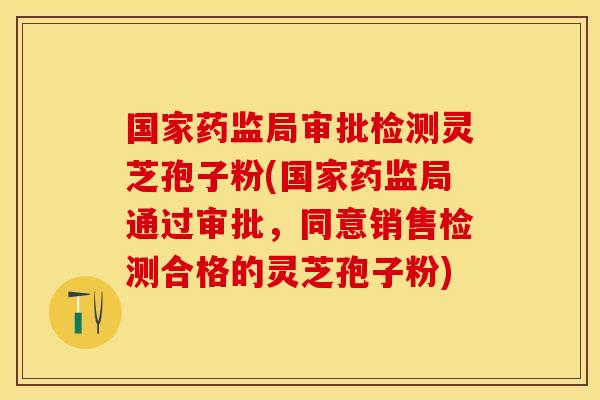 国家药监局审批检测灵芝孢子粉(国家药监局通过审批，同意销售检测合格的灵芝孢子粉)