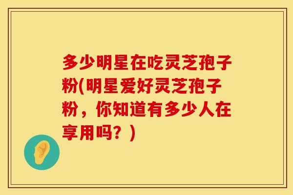 多少明星在吃灵芝孢子粉(明星爱好灵芝孢子粉，你知道有多少人在享用吗？)