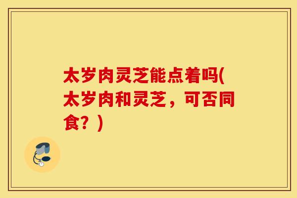 太岁肉灵芝能点着吗(太岁肉和灵芝，可否同食？)