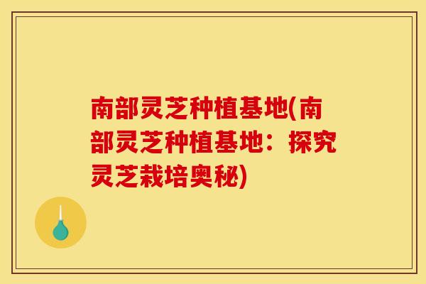 南部灵芝种植基地(南部灵芝种植基地：探究灵芝栽培奥秘)