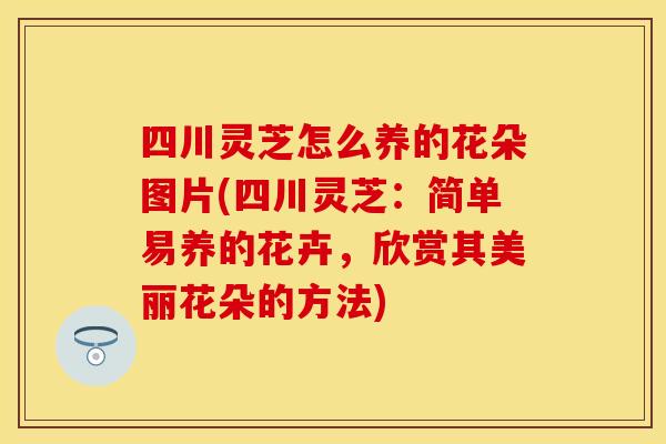 四川灵芝怎么养的花朵图片(四川灵芝：简单易养的花卉，欣赏其美丽花朵的方法)