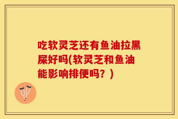 吃软灵芝还有鱼油拉黑屎好吗(软灵芝和鱼油能影响排便吗？)