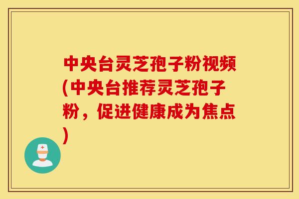 中央台灵芝孢子粉视频(中央台推荐灵芝孢子粉，促进健康成为焦点)