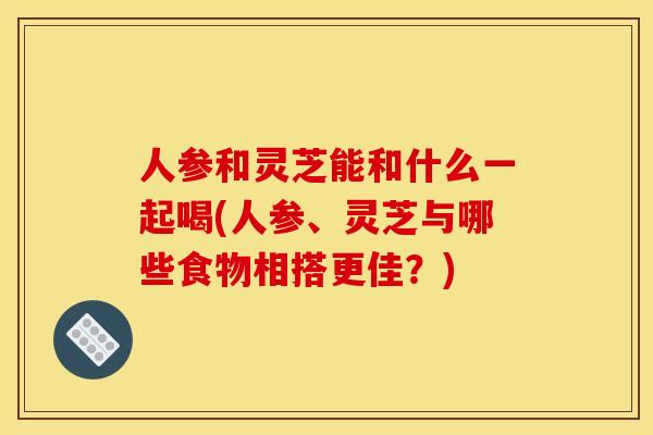 人参和灵芝能和什么一起喝(人参、灵芝与哪些食物相搭更佳？)