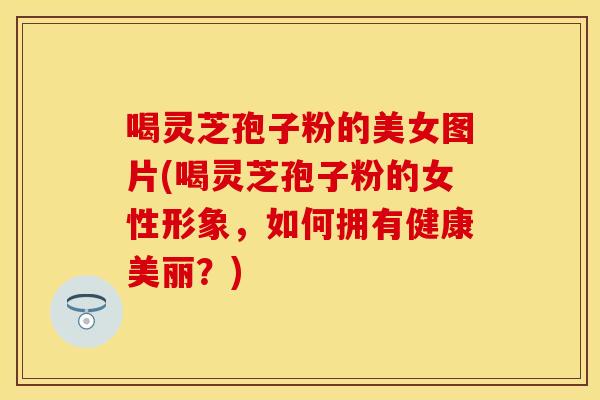喝灵芝孢子粉的美女图片(喝灵芝孢子粉的女性形象，如何拥有健康美丽？)