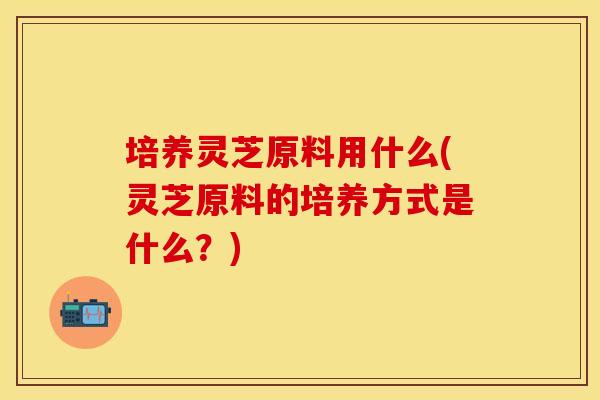 培养灵芝原料用什么(灵芝原料的培养方式是什么？)