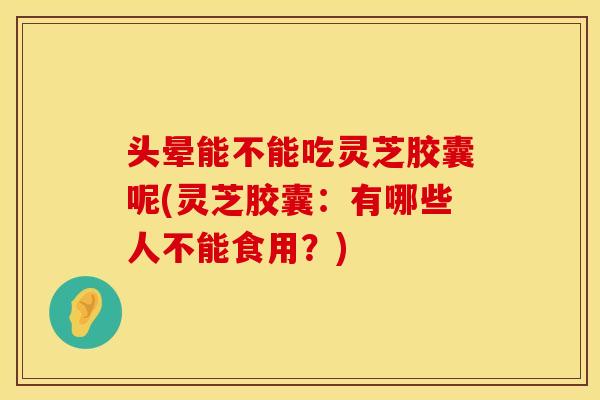 头晕能不能吃灵芝胶囊呢(灵芝胶囊：有哪些人不能食用？)