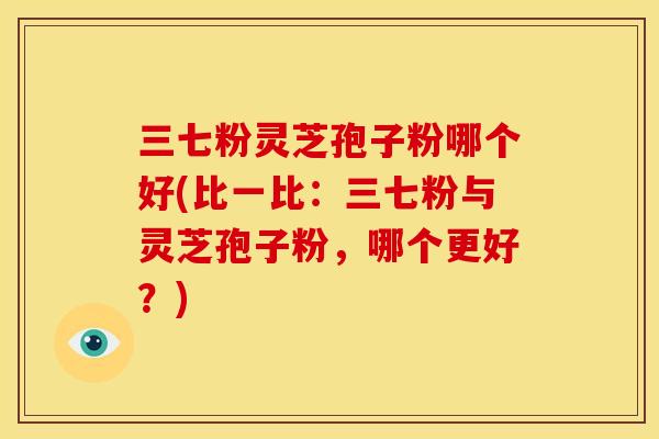 三七粉灵芝孢子粉哪个好(比一比：三七粉与灵芝孢子粉，哪个更好？)