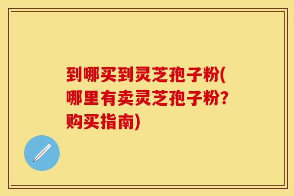 到哪买到灵芝孢子粉(哪里有卖灵芝孢子粉？购买指南)