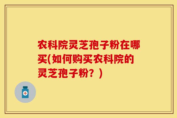 农科院灵芝孢子粉在哪买(如何购买农科院的灵芝孢子粉？)