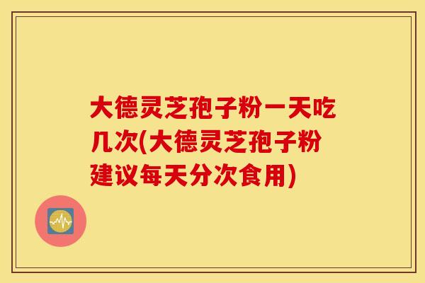 大德灵芝孢子粉一天吃几次(大德灵芝孢子粉建议每天分次食用)