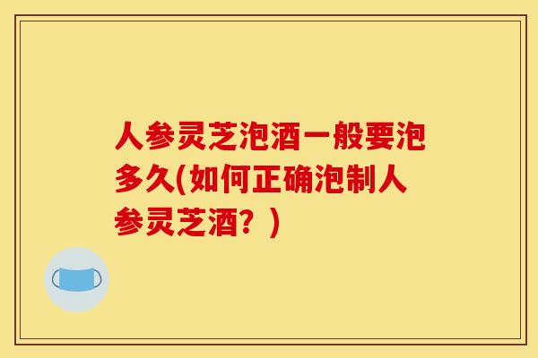 人参灵芝泡酒一般要泡多久(如何正确泡制人参灵芝酒？)