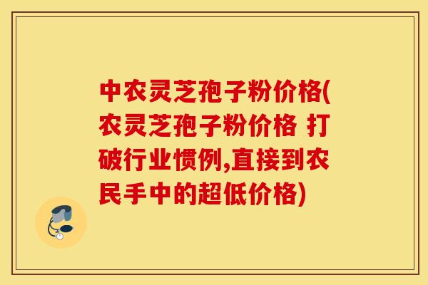 中农灵芝孢子粉价格(农灵芝孢子粉价格 打破行业惯例,直接到农民手中的超低价格)