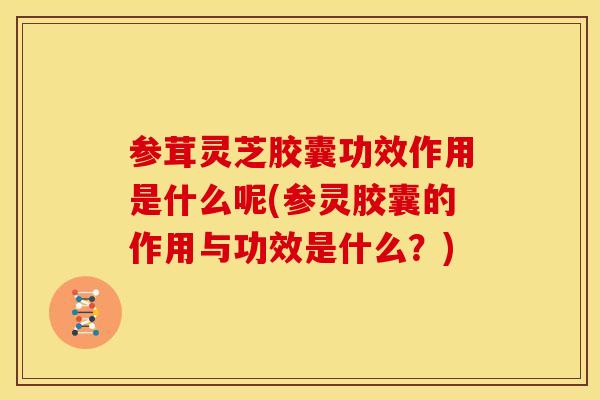 参茸灵芝胶囊功效作用是什么呢(参灵胶囊的作用与功效是什么？)
