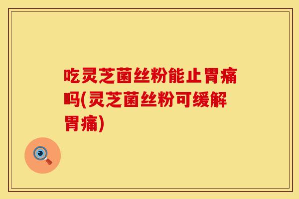 吃灵芝菌丝粉能止胃痛吗(灵芝菌丝粉可缓解胃痛)
