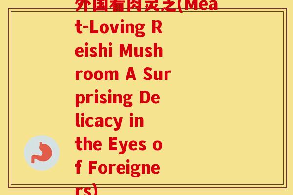 外国看肉灵芝(Meat-Loving Reishi Mushroom A Surprising Delicacy in the Eyes of Foreigners)