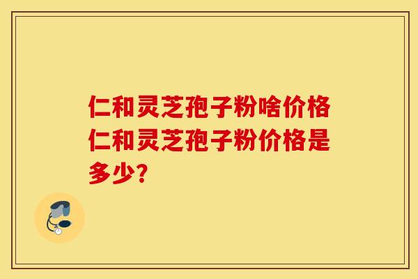 仁和灵芝孢子粉啥价格仁和灵芝孢子粉价格是多少？