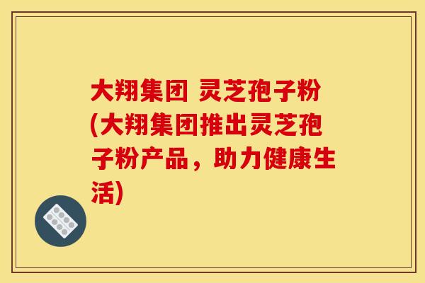大翔集团 灵芝孢子粉(大翔集团推出灵芝孢子粉产品，助力健康生活)