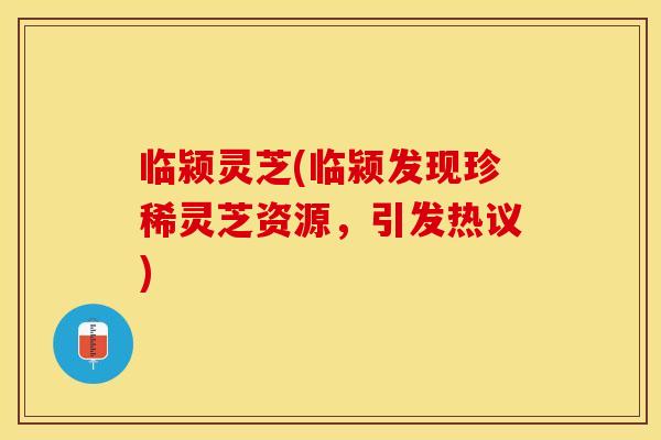 临颍灵芝(临颍发现珍稀灵芝资源，引发热议)