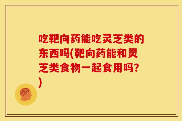 吃靶向药能吃灵芝类的东西吗(靶向药能和灵芝类食物一起食用吗？)