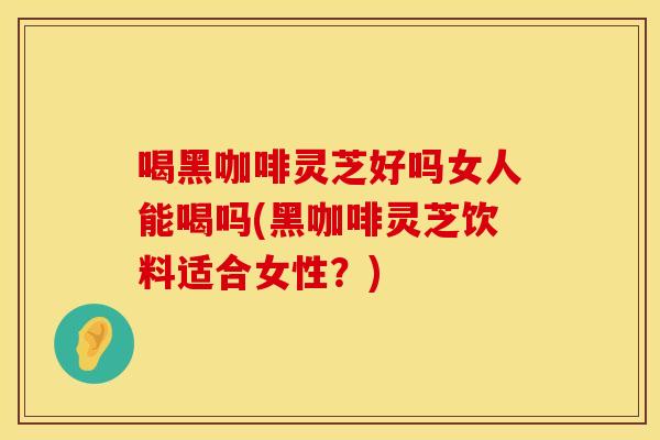喝黑咖啡灵芝好吗女人能喝吗(黑咖啡灵芝饮料适合女性？)