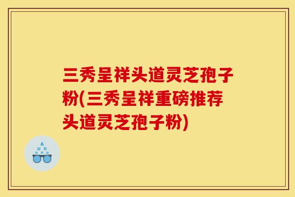 三秀呈祥头道灵芝孢子粉(三秀呈祥重磅推荐头道灵芝孢子粉)