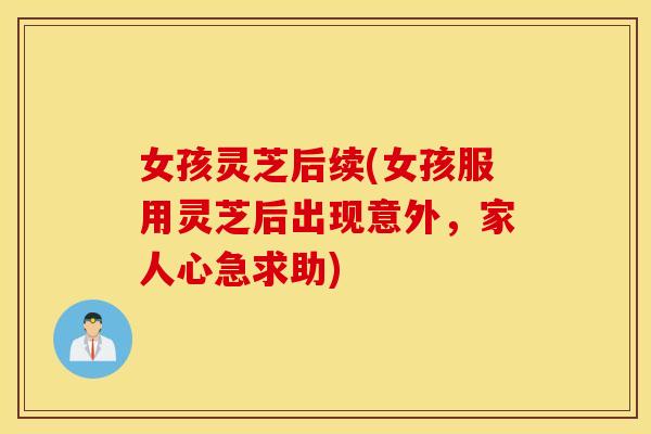 女孩灵芝后续(女孩服用灵芝后出现意外，家人心急求助)