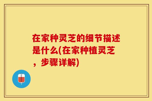 在家种灵芝的细节描述是什么(在家种植灵芝，步骤详解)